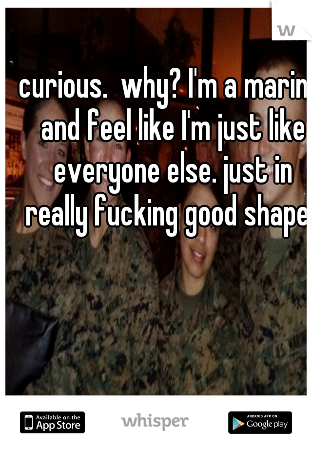 curious.  why? I'm a marine and feel like I'm just like everyone else. just in really fucking good shape. 