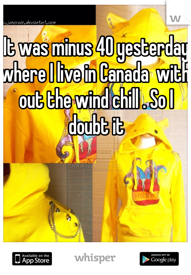 It was minus 40 yesterday where I live in Canada  with out the wind chill . So I doubt it