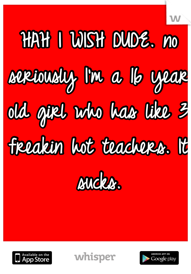 HAH I WISH DUDE. no seriously I'm a 16 year old girl who has like 3 freakin hot teachers. It sucks. 