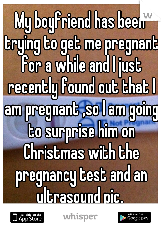 My boyfriend has been trying to get me pregnant for a while and I just recently found out that I am pregnant ,so I am going to surprise him on Christmas with the pregnancy test and an ultrasound pic. 