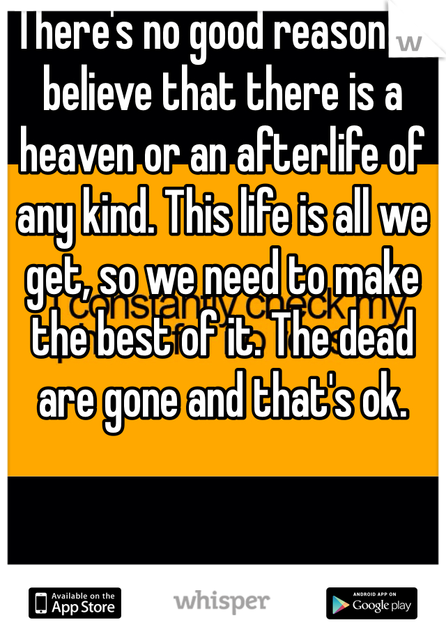 There's no good reason to believe that there is a heaven or an afterlife of any kind. This life is all we get, so we need to make the best of it. The dead are gone and that's ok.