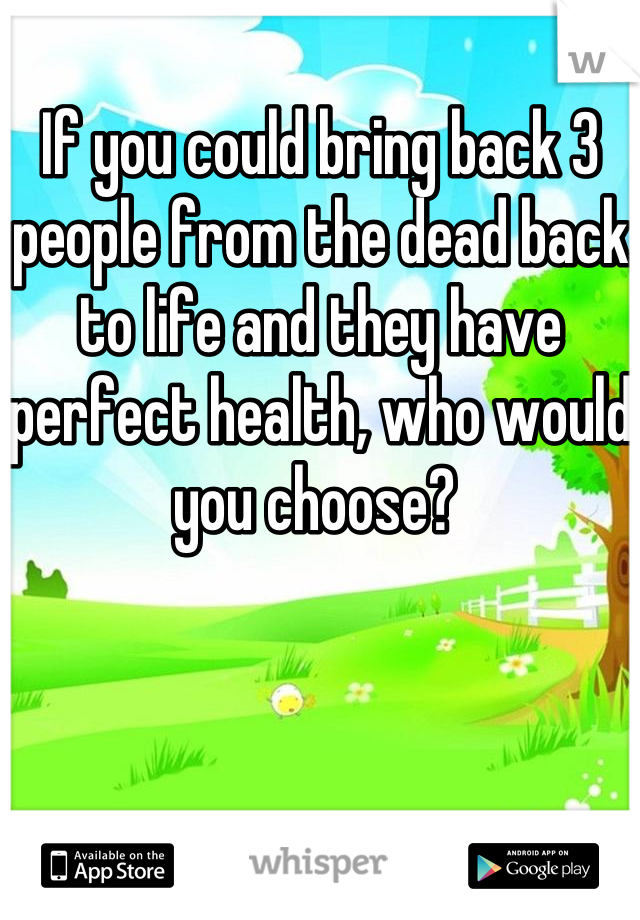 If you could bring back 3 people from the dead back to life and they have perfect health, who would you choose? 