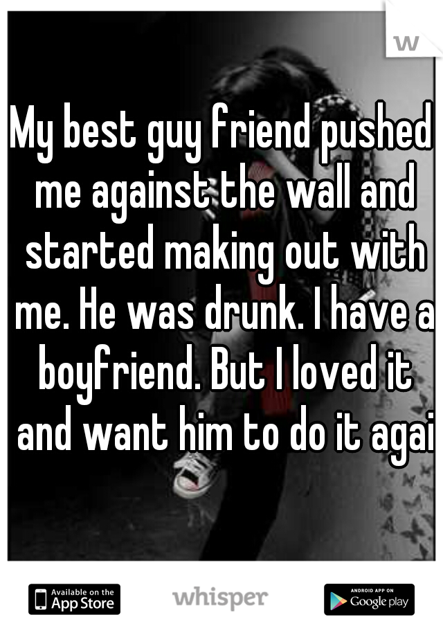 My best guy friend pushed me against the wall and started making out with me. He was drunk. I have a boyfriend. But I loved it and want him to do it again