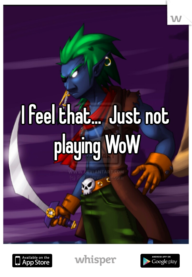 I feel that...  Just not playing WoW