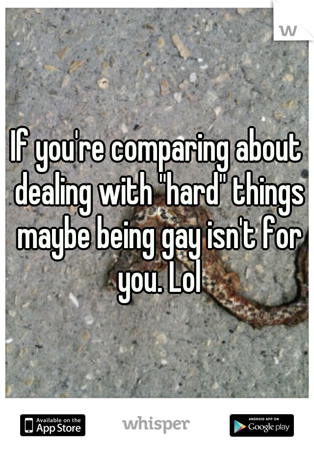If you're comparing about dealing with "hard" things maybe being gay isn't for you. Lol