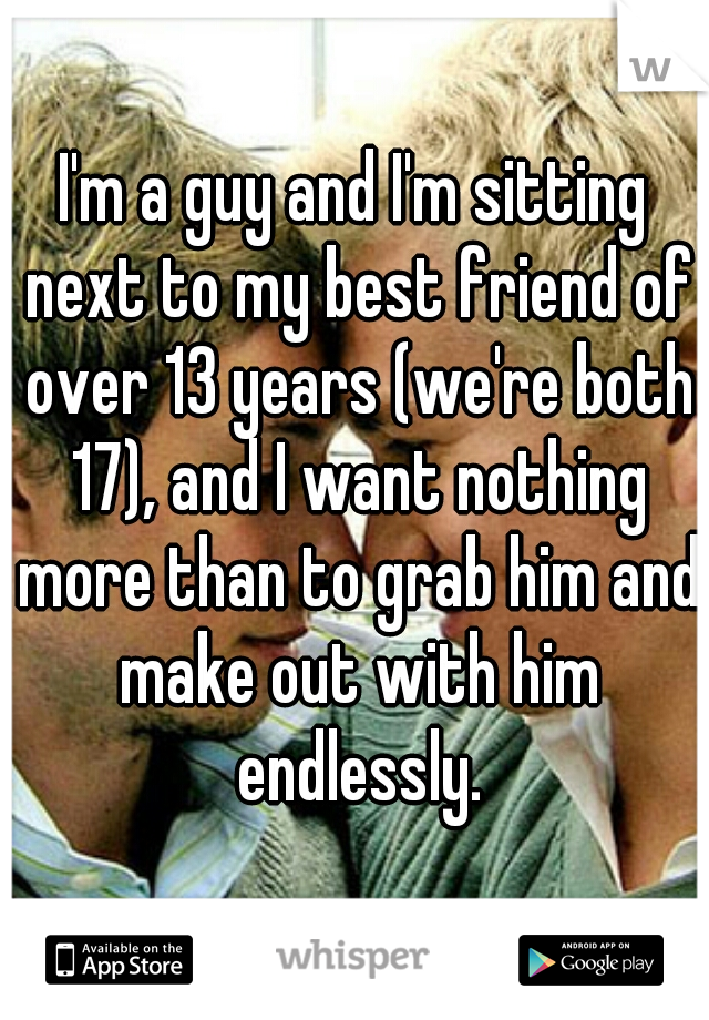 I'm a guy and I'm sitting next to my best friend of over 13 years (we're both 17), and I want nothing more than to grab him and make out with him endlessly.