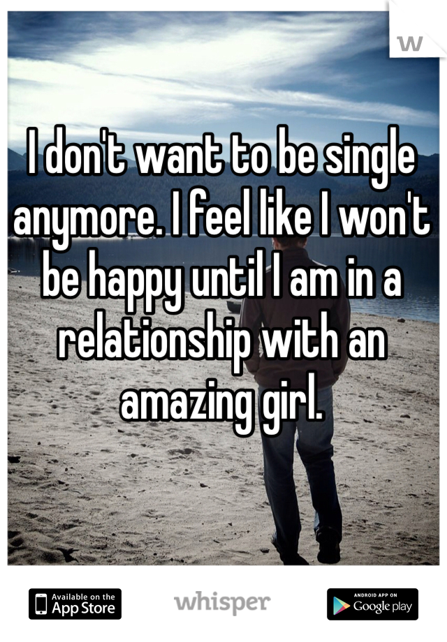 I don't want to be single anymore. I feel like I won't be happy until I am in a relationship with an amazing girl.
