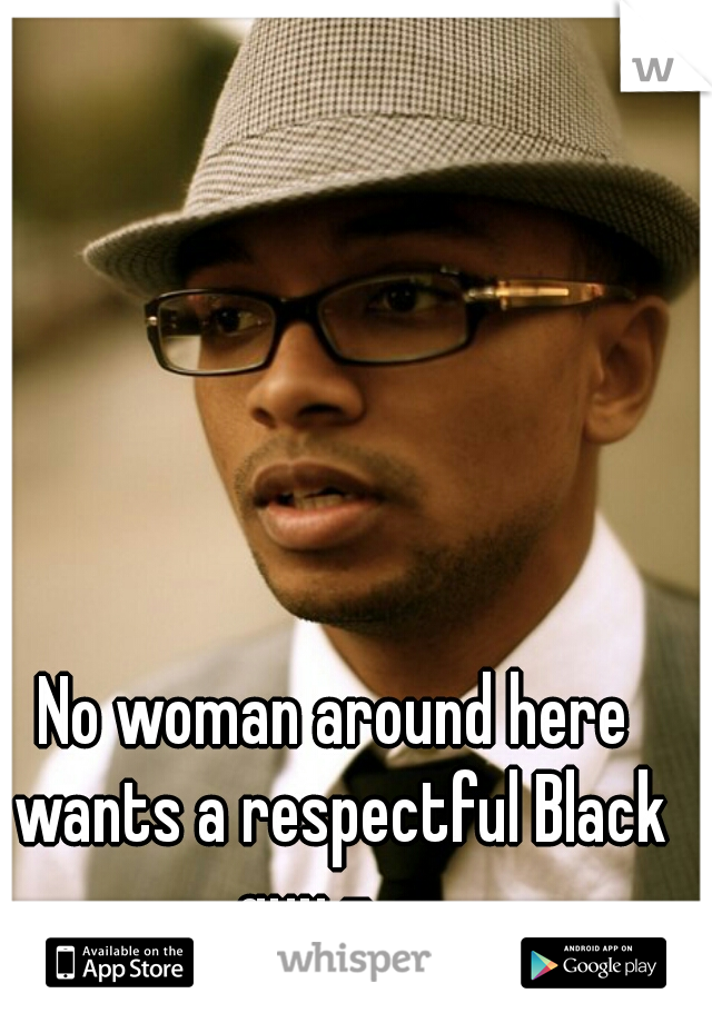 No woman around here wants a respectful Black guy -_- 