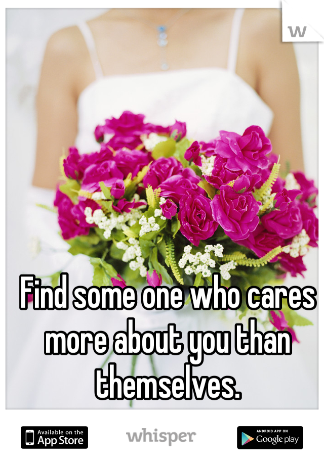 Find some one who cares more about you than themselves.