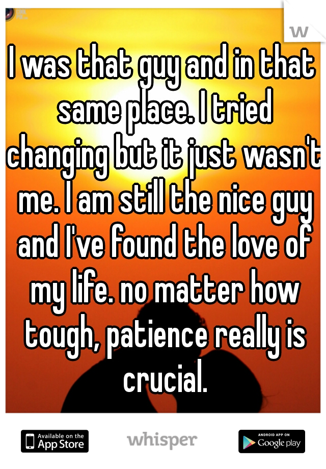 I was that guy and in that same place. I tried changing but it just wasn't me. I am still the nice guy and I've found the love of my life. no matter how tough, patience really is crucial.