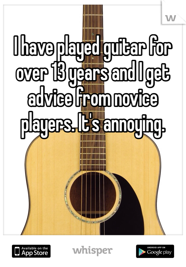 I have played guitar for over 13 years and I get advice from novice players. It's annoying.
