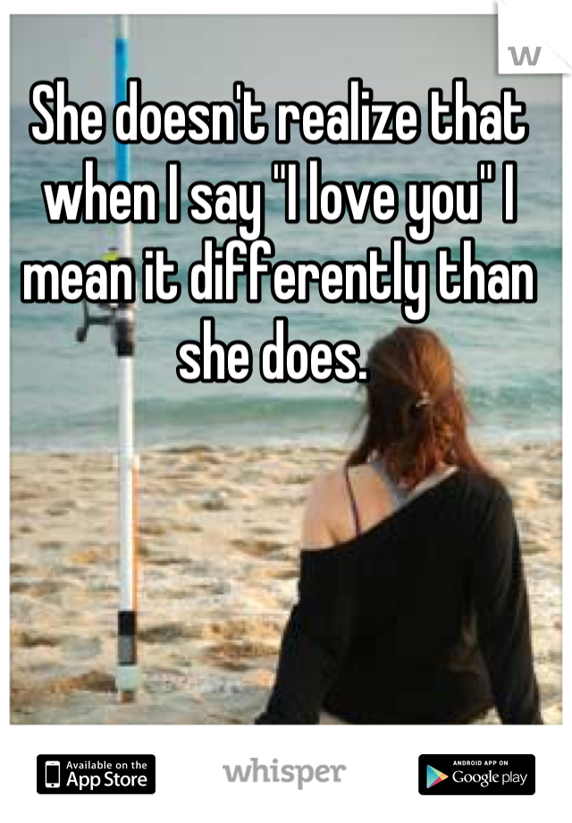 She doesn't realize that when I say "I love you" I mean it differently than she does. 
