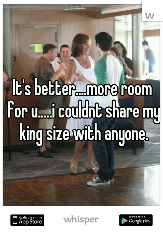 It's better....more room for u.....i couldnt share my king size with anyone.