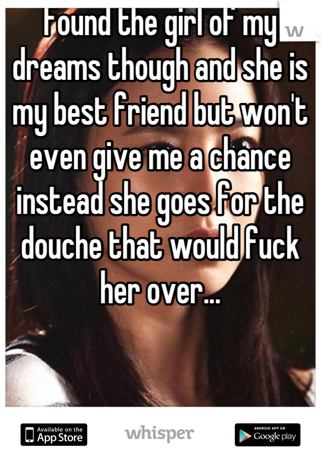 Found the girl of my dreams though and she is my best friend but won't even give me a chance instead she goes for the douche that would fuck her over...
