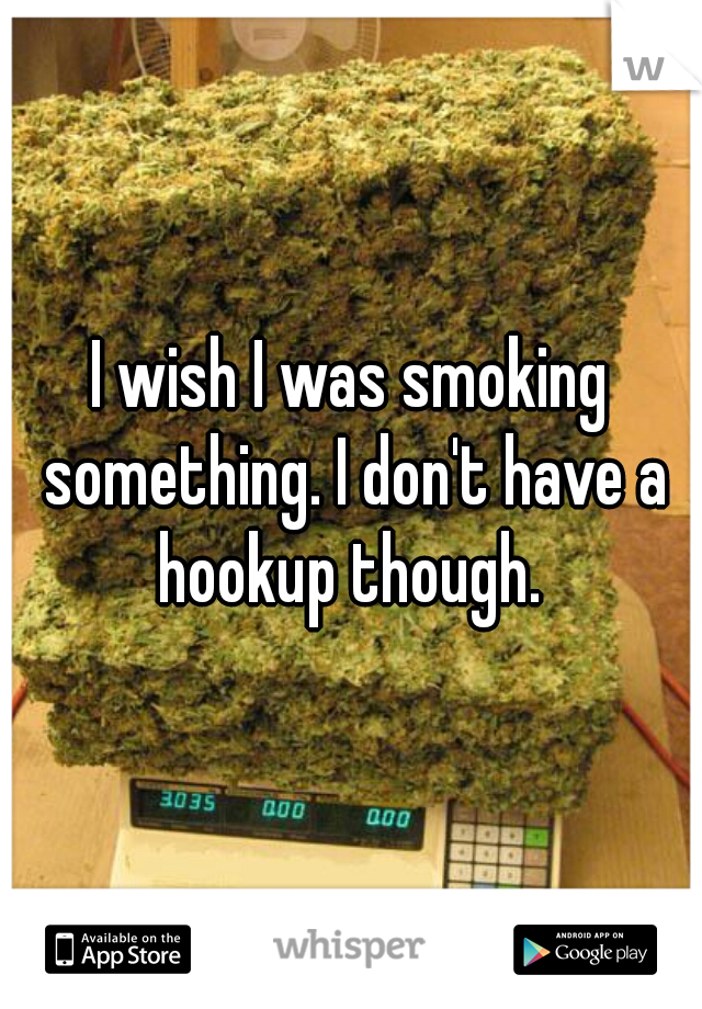 I wish I was smoking something. I don't have a hookup though. 
