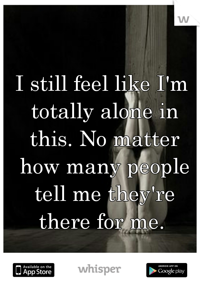 I still feel like I'm totally alone in this. No matter how many people tell me they're there for me. 