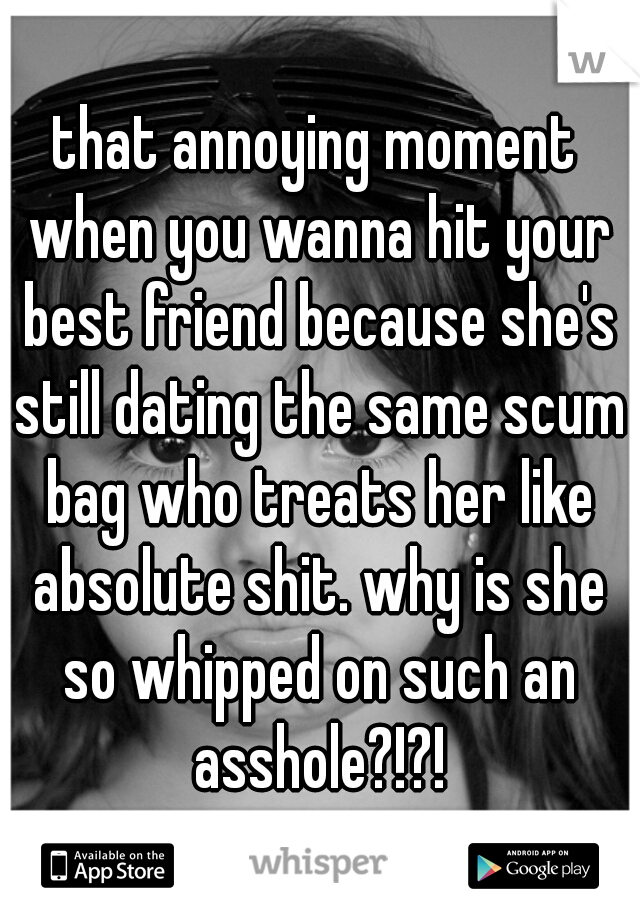 that annoying moment when you wanna hit your best friend because she's still dating the same scum bag who treats her like absolute shit. why is she so whipped on such an asshole?!?!