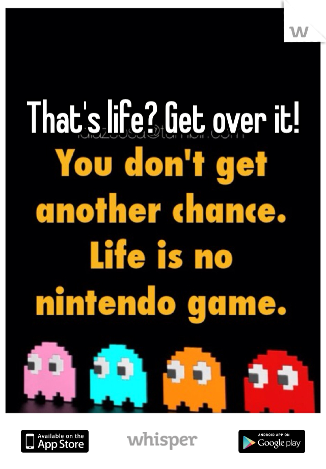 That's life? Get over it! 
