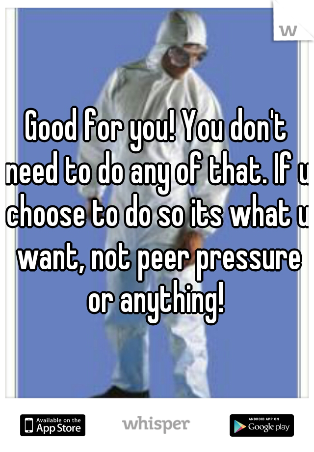Good for you! You don't need to do any of that. If u choose to do so its what u want, not peer pressure or anything! 