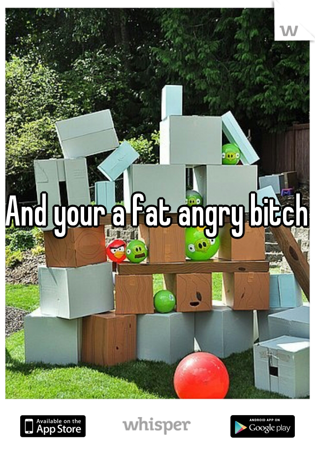 And your a fat angry bitch
