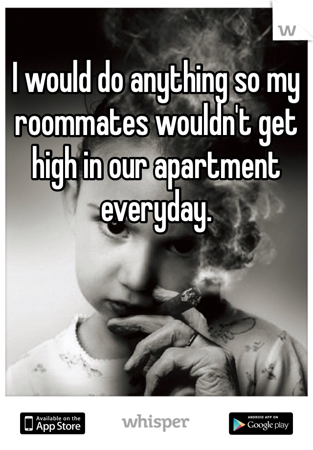 I would do anything so my roommates wouldn't get high in our apartment everyday. 