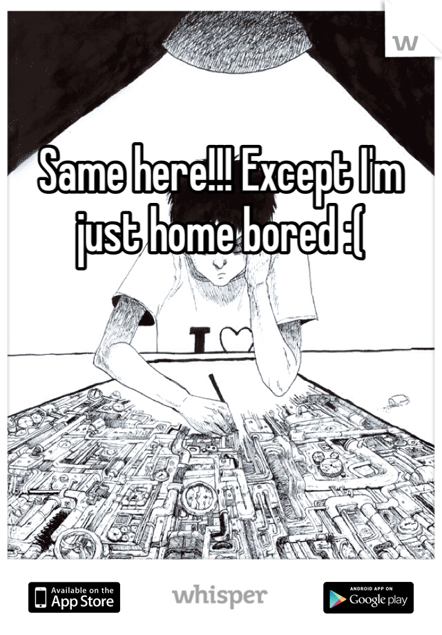 Same here!!! Except I'm just home bored :(