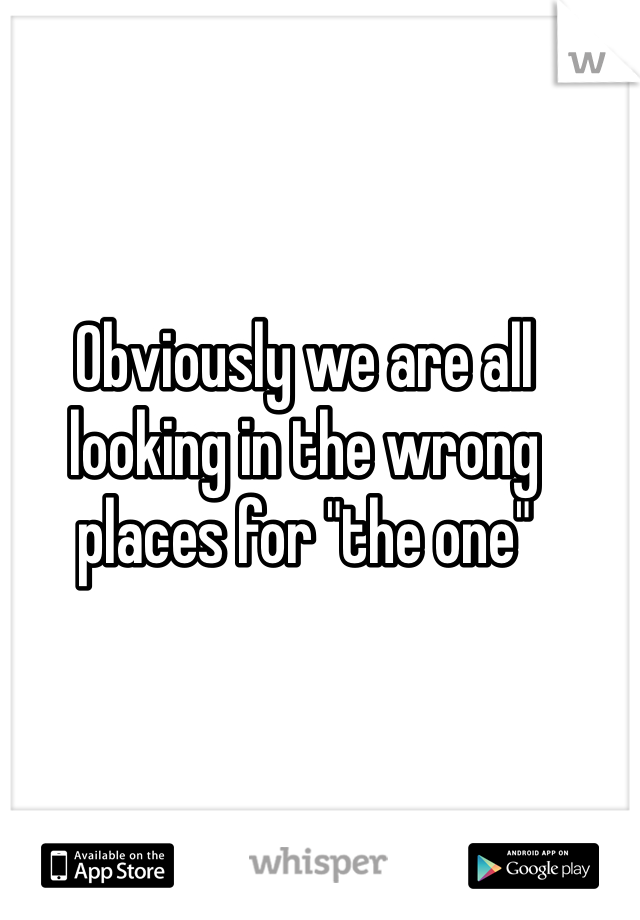 Obviously we are all looking in the wrong places for "the one"