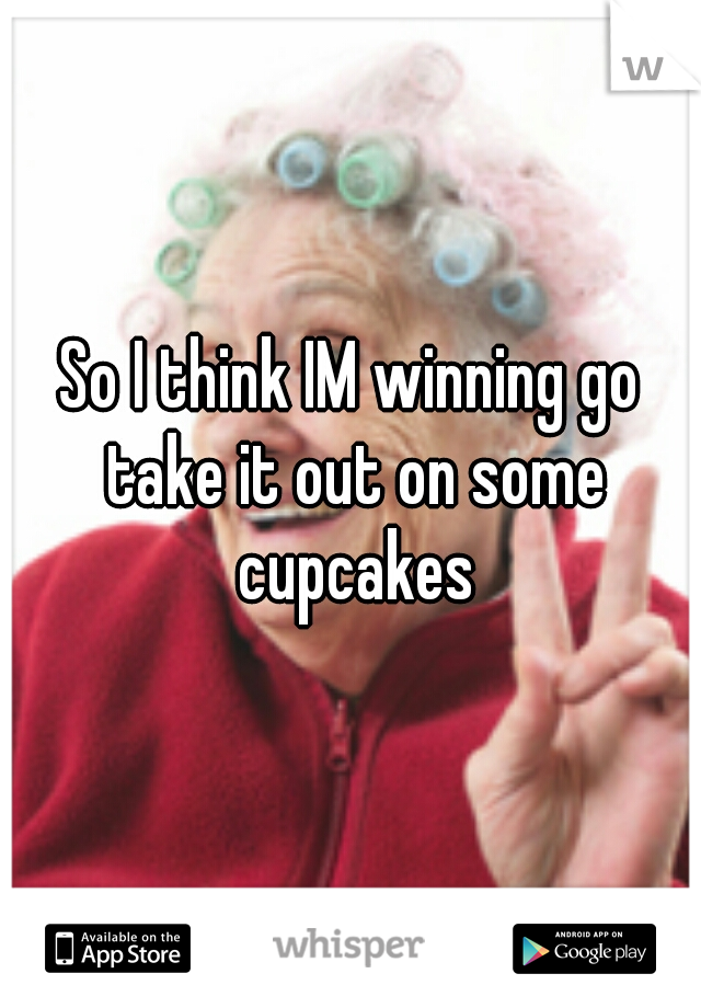 So I think IM winning go take it out on some cupcakes