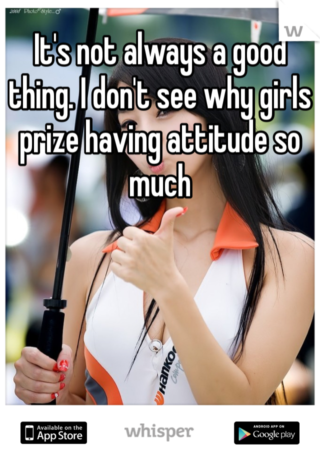 It's not always a good thing. I don't see why girls prize having attitude so much 