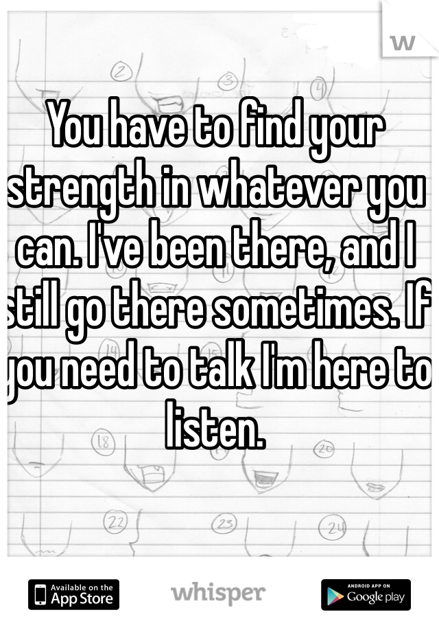 You have to find your strength in whatever you can. I've been there, and I still go there sometimes. If you need to talk I'm here to listen. 