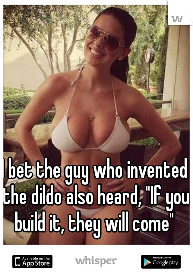 I bet the guy who invented the dildo also heard, "If you build it, they will come" 