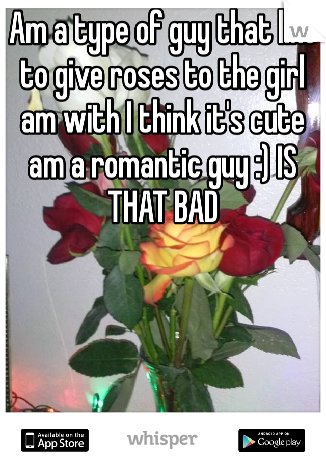 Am a type of guy that like to give roses to the girl am with I think it's cute am a romantic guy :) IS THAT BAD 