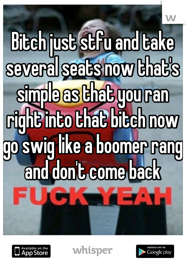 Bitch just stfu and take several seats now that's simple as that you ran right into that bitch now go swig like a boomer rang and don't come back