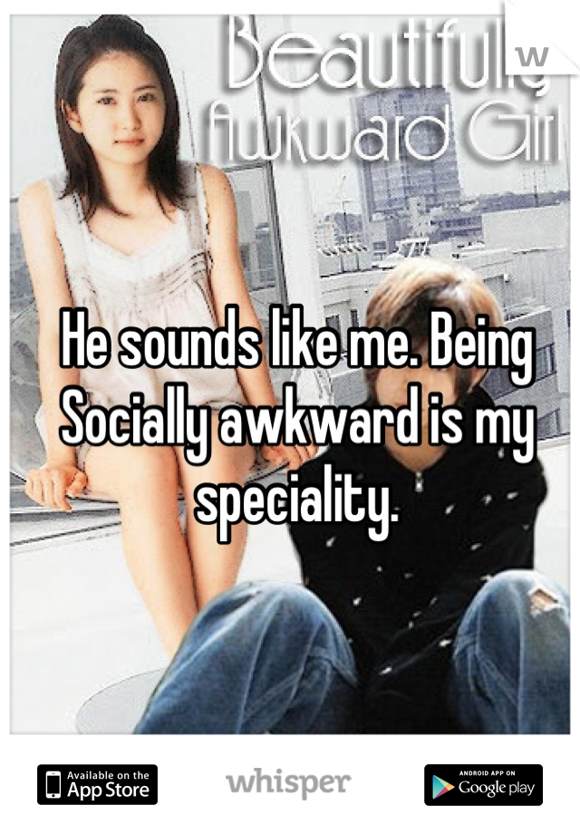 He sounds like me. Being Socially awkward is my speciality.