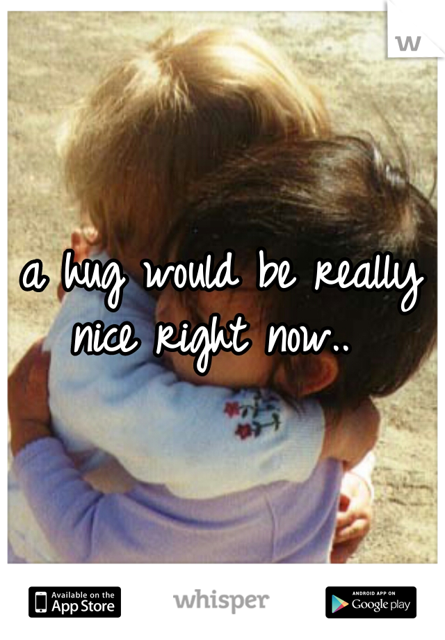 a hug would be really nice right now..  
