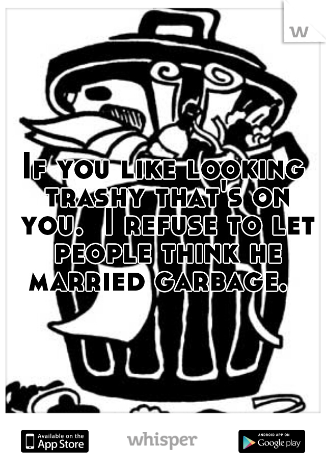 If you like looking trashy that's on you.  I refuse to let people think he married garbage.  