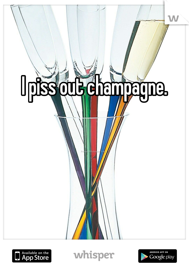 I piss out champagne. 