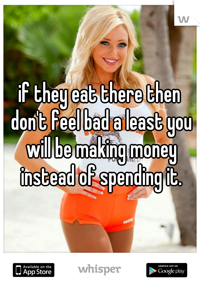 if they eat there then don't feel bad a least you will be making money instead of spending it.