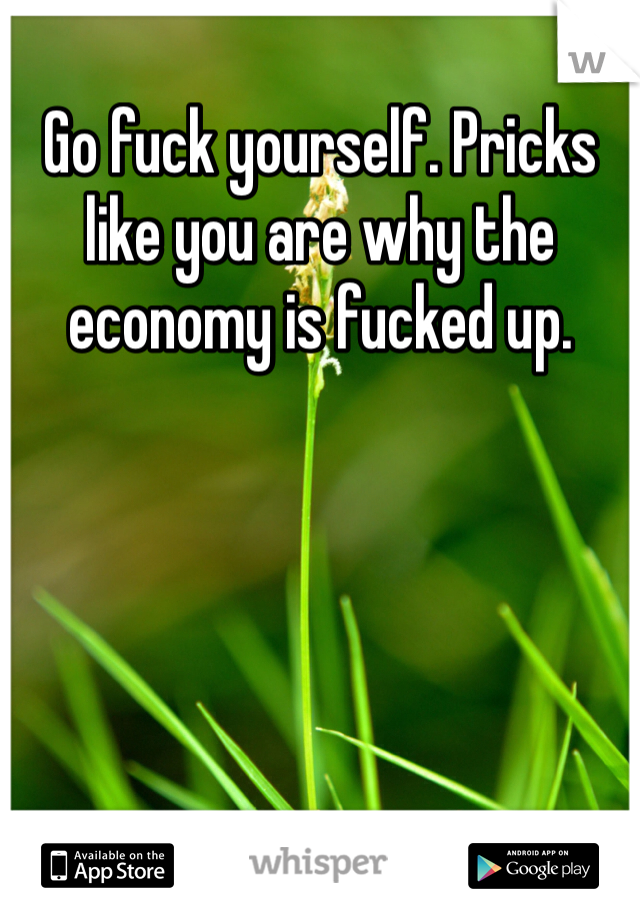 Go fuck yourself. Pricks like you are why the economy is fucked up.