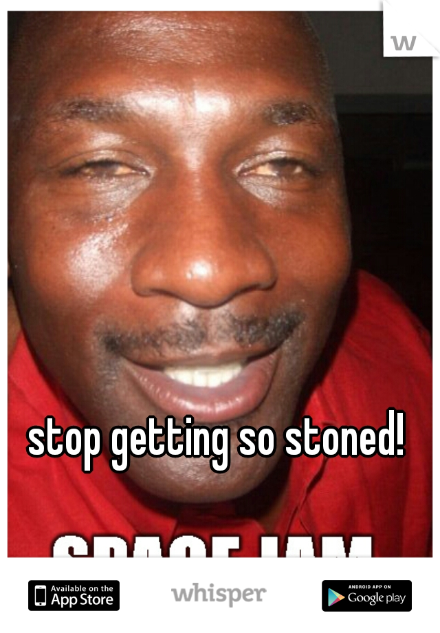 stop getting so stoned! 