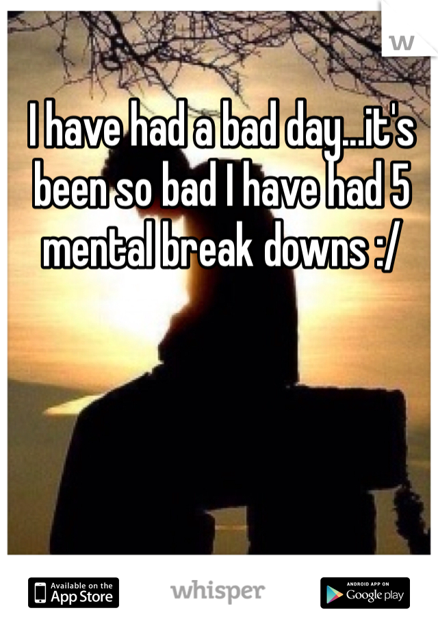 I have had a bad day...it's been so bad I have had 5 mental break downs :/ 
