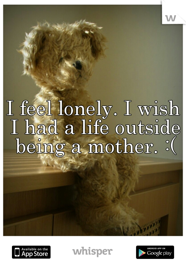 I feel lonely. I wish I had a life outside being a mother. :(