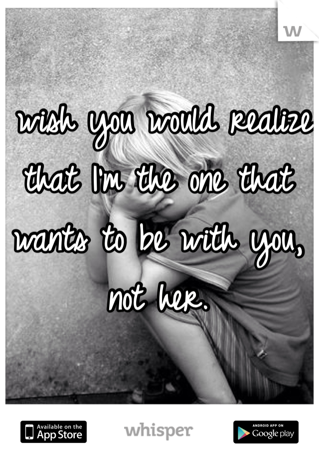 I wish you would realize that I'm the one that wants to be with you, not her.
