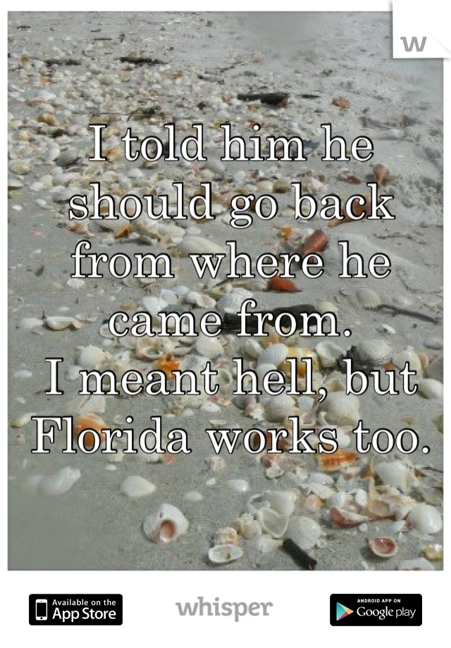 I told him he should go back from where he came from. 
I meant hell, but Florida works too.