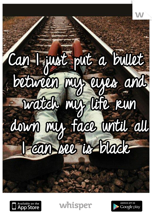 Can I just put a bullet between my eyes and watch my life run down my face until all I can see is black 