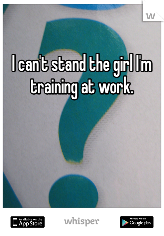 I can't stand the girl I'm training at work. 