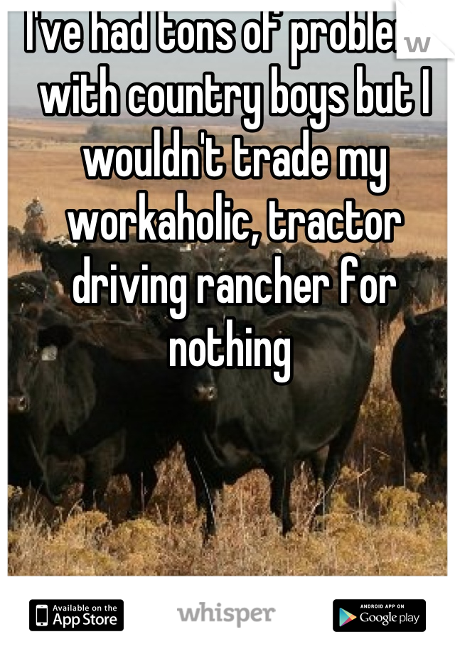 I've had tons of problems with country boys but I wouldn't trade my workaholic, tractor driving rancher for nothing 