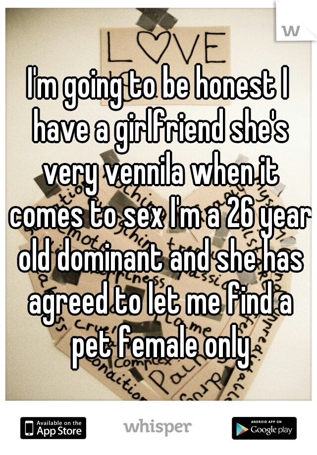 I'm going to be honest I have a girlfriend she's very vennila when it comes to sex I'm a 26 year old dominant and she has agreed to let me find a pet female only