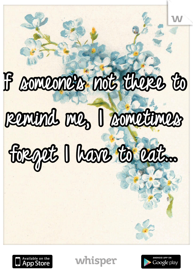 If someone's not there to remind me, I sometimes forget I have to eat...