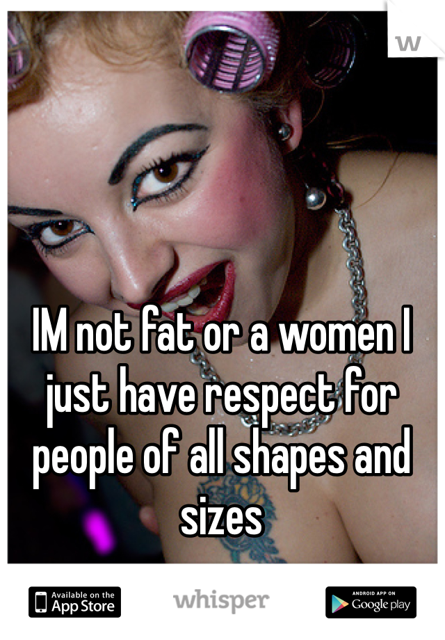 IM not fat or a women I just have respect for people of all shapes and sizes 